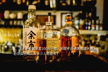 3、飞天茅台如果卖100元一瓶，前提不许请客喝送人喝，必须自己喝，有多少人愿意买？