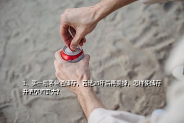 3、买一瓶茅台酒储存，若是20年后再卖掉，怎样使储存升值空间更大？