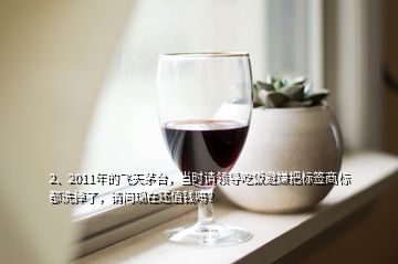 2、2011年的飞天茅台，当时请领导吃饭避嫌把标签商标都洗掉了，请问现在还值钱吗？