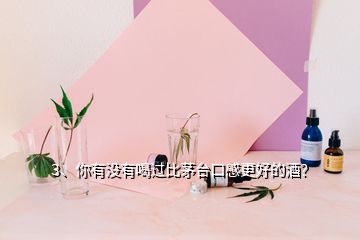 3、你有没有喝过比茅台口感更好的酒？