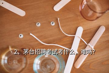 2、茅台招聘考试考什么，难吗？