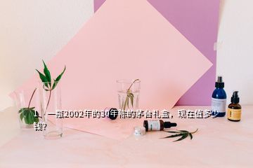 1、一瓶2002年的30年陈的茅台礼盒，现在值多少钱？