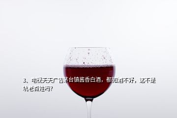 3、电视天天广告茅台镇酱香白酒，都知酒不好，这不是坑老百姓吗？