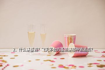 2、什么是基酒？飞天茅台的基酒是那种酒酒质？