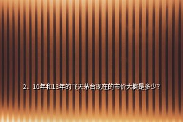 2、10年和13年的飞天茅台现在的市价大概是多少？