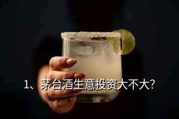 1、茅台酒生意投资大不大？