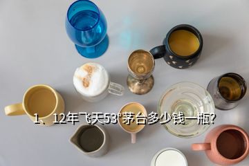 1、12年飞天53°茅台多少钱一瓶？