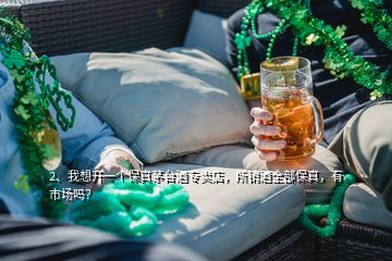 2、我想开一个保真茅台酒专卖店，所销酒全部保真，有市场吗？