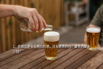 2、我看见茅台有两万的酒，还有更贵的吗？最贵的是多少钱？