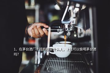 1、在茅台酒厂上班的都是什么人，上班可以偷喝茅台酒吗？