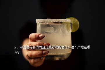 2、中国最有名的而且是最好喝的酒什么酒？产地在哪里？