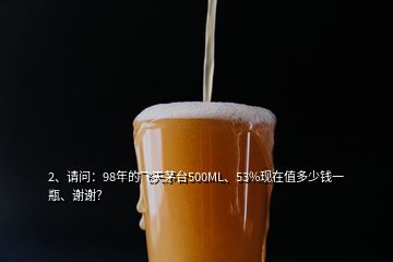 2、请问：98年的飞天茅台500ML、53%现在值多少钱一瓶、谢谢？