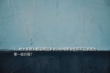 3、绝大多数人都没喝过茅台，为啥茅台还供不应求成为第一高价股？