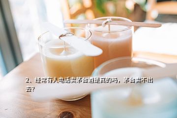 2、经常有人电话卖茅台酒是真的吗，茅台卖不出去？