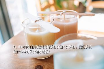 1、请问茅台酒收藏到底有没有价值？如果有，我们该收藏什么样的茅台酒才增值？