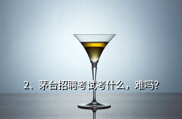 2、茅台招聘考试考什么，难吗？