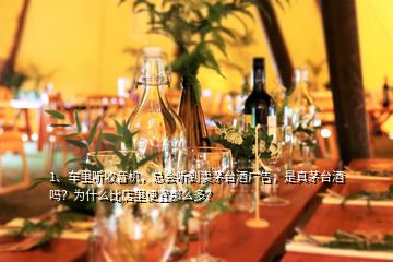 1、车里听收音机，总会听到卖茅台酒广告，是真茅台酒吗？为什么比店里便宜那么多？