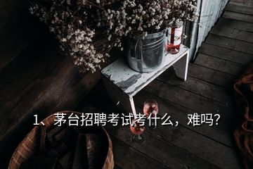 1、茅台招聘考试考什么，难吗？