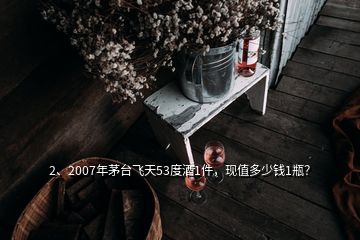 2、2007年茅台飞天53度酒1件，现值多少钱1瓶？