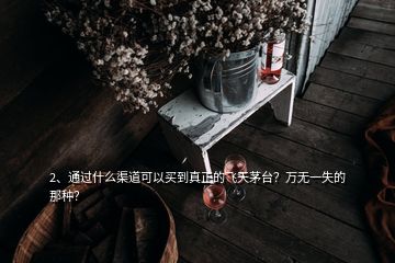 2、通过什么渠道可以买到真正的飞天茅台？万无一失的那种？