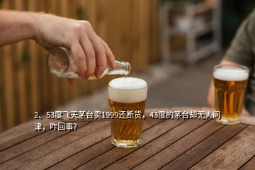 2、53度飞天茅台卖1999还断货，43度的茅台却无人问津，咋回事？