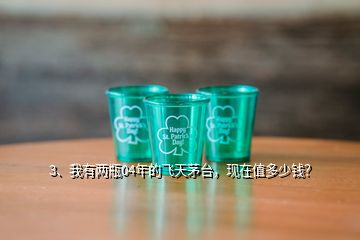 3、我有两瓶04年的飞天茅台，现在值多少钱？