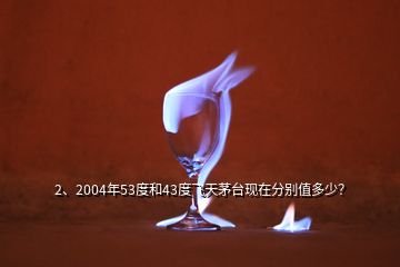 2、2004年53度和43度飞天茅台现在分别值多少？