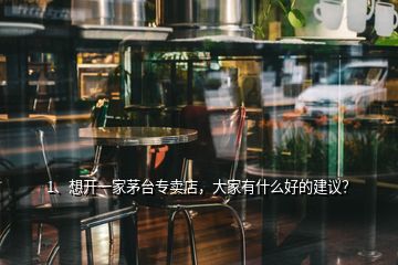 1、想开一家茅台专卖店，大家有什么好的建议？