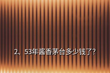 2、53年酱香茅台多少钱了？