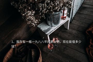 1、我存有一瓶一九八八年的茅台酒，现在能值多少钱？