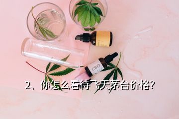 2、你怎么看待飞天茅台价格？