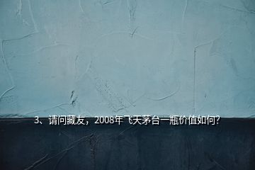 3、请问藏友，2008年飞天茅台一瓶价值如何？