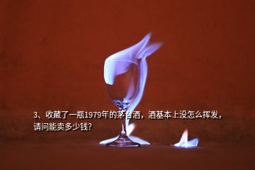 3、收藏了一瓶1979年的茅台酒，酒基本上没怎么挥发，请问能卖多少钱？