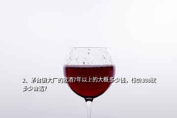 2、茅台镇大厂的散酒7年以上的大概多少钱，标价398砍多少合适？