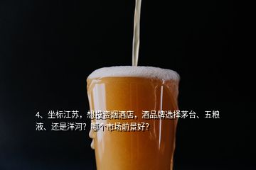 4、坐标江苏，想投资烟酒店，酒品牌选择茅台、五粮液、还是洋河？哪个市场前景好？