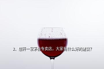 2、想开一家茅台专卖店，大家有什么好的建议？