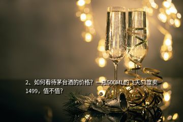 2、如何看待茅台酒的价格？一瓶500ML的飞天53度卖1499，值不值？