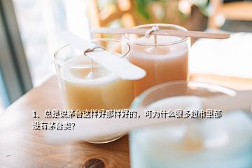 1、总是说茅台这样好那样好的，可为什么很多超市里都没有茅台卖？