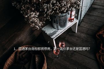 1、国酒茅台商标即将停用，第一高价茅台还是国酒吗？