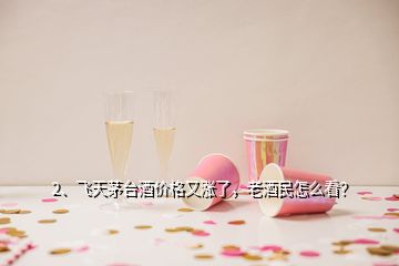 2、飞天茅台酒价格又涨了，老酒民怎么看？