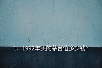 1、1992年买的茅台值多少钱？