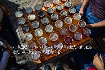 2、美国超市Costco上海店开业，茅台被抢光，爱马仕被抢光，半天就被买停业，你怎么看？