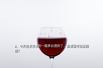 2、今天在京东买的一箱茅台酒到了，去哪里可验证真假？