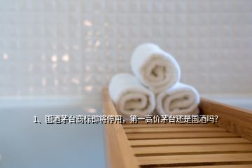 1、国酒茅台商标即将停用，第一高价茅台还是国酒吗？