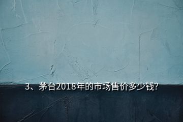 3、茅台2018年的市场售价多少钱？