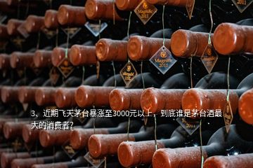 3、近期飞天茅台暴涨至3000元以上，到底谁是茅台酒最大的消费者？