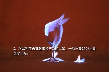 2、﻿茅台将在天猫超市苏宁易购上架，一瓶只要1499元真能买到吗？