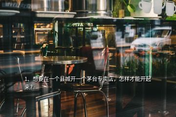 1、想要在一个县城开一个茅台专卖店，怎样才能开起来？