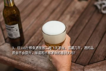 3、往100斤粮食酒里放二两飞天茅台，窖藏几年，酒的品质会不会提升，味道和不放茅台的差别大吗？