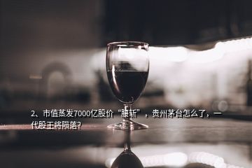 2、市值蒸发7000亿股价“腰斩”，贵州茅台怎么了，一代股王将陨落？